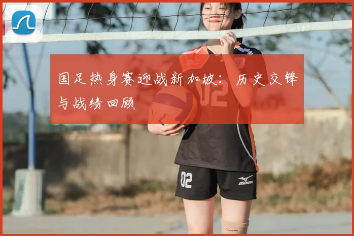 国足热身赛迎战新加坡:历史交锋与战绩回顾