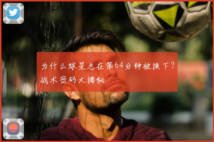 为什么球星总在第64分钟被换下？战术密码大揭秘