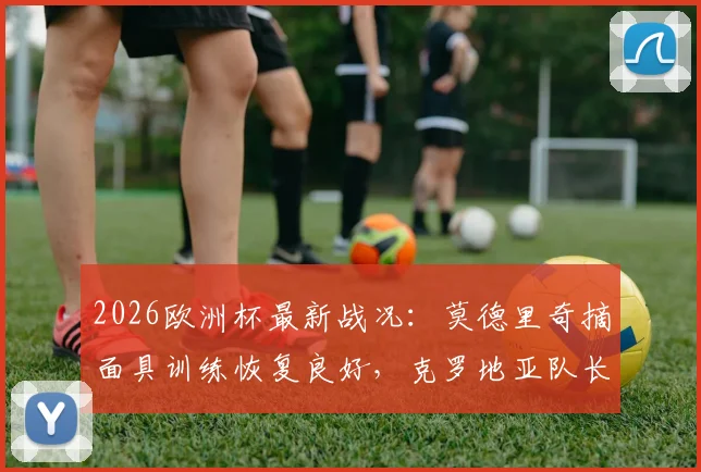 2026欧洲杯最新战况：莫德里奇摘面具训练恢复良好，克罗地亚队长确认对英格兰将佩戴防护出战
