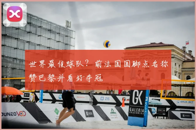 世界最佳球队？前法国国脚点名称赞巴黎并看好夺冠
