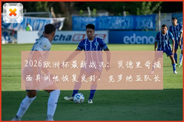 2026欧洲杯最新战况：莫德里奇摘面具训练恢复良好，克罗地亚队长确认对英格兰将佩戴防护出战