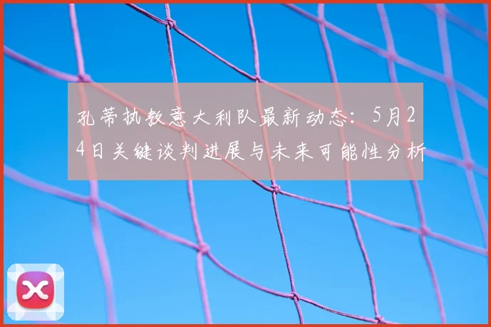 孔蒂执教意大利队最新动态：5月24日关键谈判进展与未来可能性分析