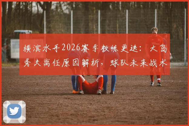 横滨水手2026赛季教练更迭:大岛秀夫离任原因解析,球队未来战术打法将如何调整?