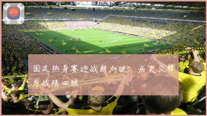 国足热身赛迎战新加坡：历史交锋与战绩回顾